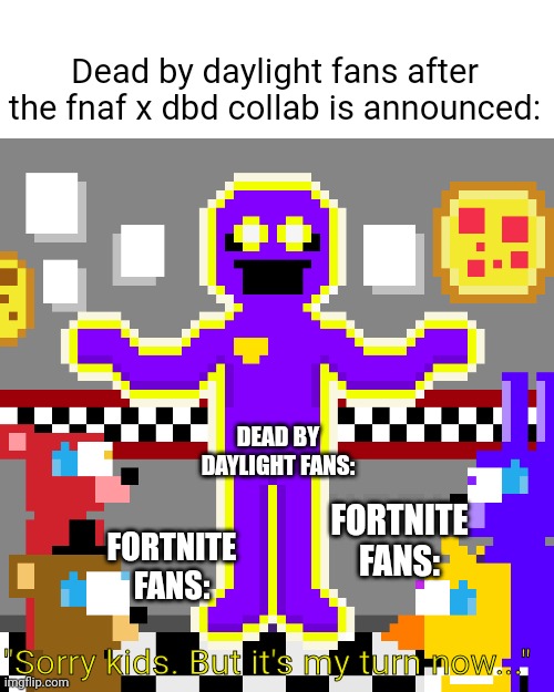 The fnaf collab in a nutshell | Dead by daylight fans after the fnaf x dbd collab is announced:; DEAD BY DAYLIGHT FANS:; FORTNITE FANS:; FORTNITE FANS:; "Sorry kids. But it's my turn now..." | image tagged in memes,five nights at freddys | made w/ Imgflip meme maker