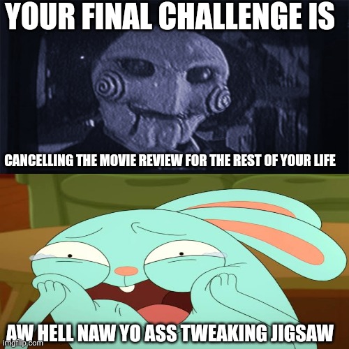 Cancelling the Movie Review for the Rest of the Life in a Nutshell | YOUR FINAL CHALLENGE IS; CANCELLING THE MOVIE REVIEW FOR THE REST OF YOUR LIFE; AW HELL NAW YO ASS TWEAKING JIGSAW | image tagged in yo final challenge,in a nutshell,saw,kiff,meme,shitpost | made w/ Imgflip meme maker