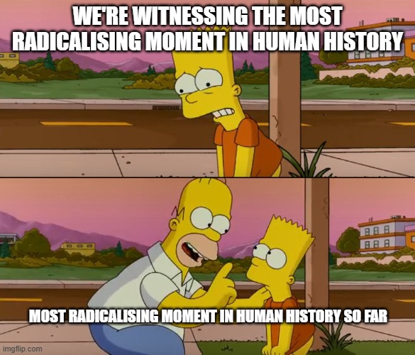 Simpsons so far | WE'RE WITNESSING THE MOST RADICALISING MOMENT IN HUMAN HISTORY; MOST RADICALISING MOMENT IN HUMAN HISTORY SO FAR | image tagged in simpsons so far | made w/ Imgflip meme maker