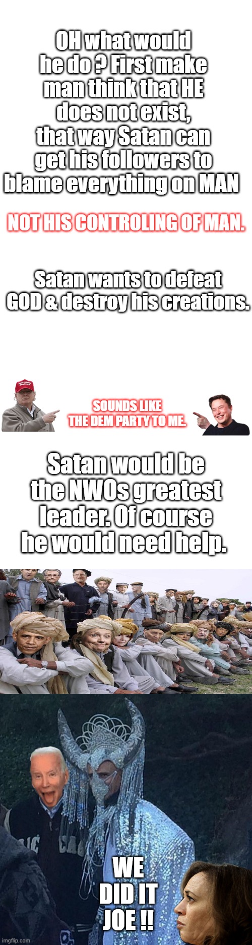 Return to GOD before its to late. The clock is ticking. | OH what would he do ? First make man think that HE does not exist, that way Satan can get his followers to blame everything on MAN; NOT HIS CONTROLING OF MAN. Satan wants to defeat GOD & destroy his creations. SOUNDS LIKE THE DEM PARTY TO ME. Satan would be the NWOs greatest leader. Of course he would need help. WE DID IT JOE !! | image tagged in blank square,blank white template | made w/ Imgflip meme maker