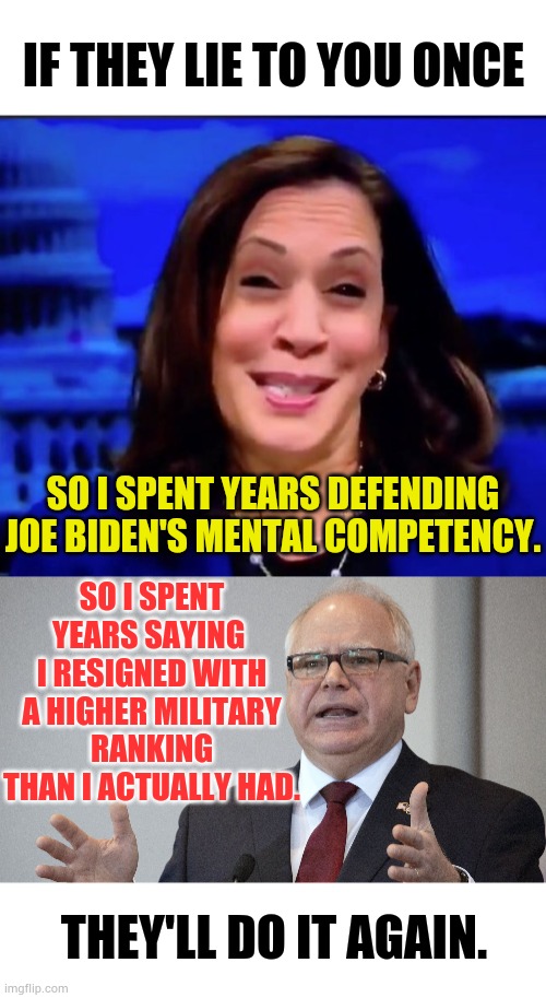 They'll Do It Again | IF THEY LIE TO YOU ONCE; SO I SPENT YEARS SAYING  I RESIGNED WITH A HIGHER MILITARY RANKING THAN I ACTUALLY HAD. SO I SPENT YEARS DEFENDING JOE BIDEN'S MENTAL COMPETENCY. THEY'LL DO IT AGAIN. | image tagged in kamala harria,tim walz,lies,do it again,memes,politics | made w/ Imgflip meme maker