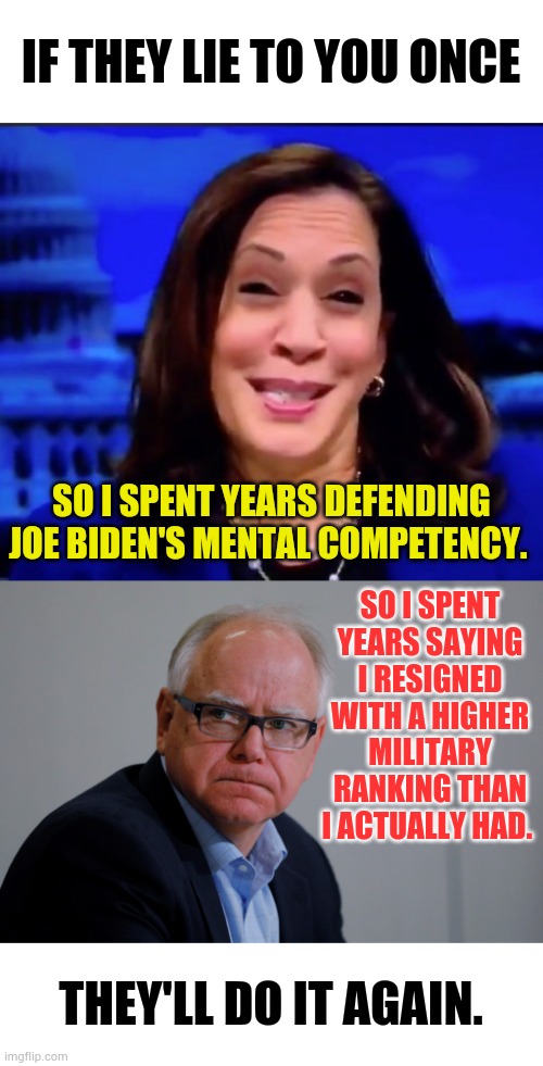 They'll Do It Again | IF THEY LIE TO YOU ONCE; SO I SPENT YEARS DEFENDING JOE BIDEN'S MENTAL COMPETENCY. SO I SPENT YEARS SAYING I RESIGNED WITH A HIGHER MILITARY RANKING THAN I ACTUALLY HAD. THEY'LL DO IT AGAIN. | image tagged in kamala harria,mn governor tim walz,lie,to get in,office,memes | made w/ Imgflip meme maker