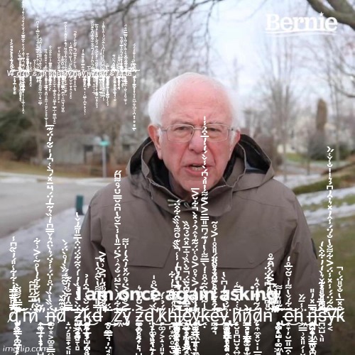 Bernie I Am Once Again Asking For Your Support | W̶̨̛̮̟̠͓̲̞̜͎͎̗̭̦͉̪̩͚͕̱͚̓̆͆̌̽̅̒̑̐̽́̄̇̽͐̓̊̎̀́̋̋̓͋̌́̾͐͐̋́̈͋̀̚̕̚͘͘͜͜͝͠ͅg̸̨̛̬̝͎͉͍͇̗̟͉̪̤͎̠̺̯̰̝͓̫̦͙͖͇͓͓̘͔͑̀̅̒́̉́̌̿͛̑̈̓͆̔͒̐̊́̅̂̓̿̏̓͘̚͜͝͠ŗ̵̧̡̡̼͈͇͖͔̳̣̳̝̭̞̣̠͓͚͇͔̻̩̣̩̥̲͙̮̦͙̯̩͈͚͉͙͚̝̞̪̆̓͆̄́̓̿̉̃̓̓̈̓̽͒̂̅̃͂̿͋́̂͋̏̓̽́̈́͑̔̑̉́͌̉̊͊́̏̚̕͜͜͜͝͝͝͠ͅb̷̧̧̛̛̛̻͉̝̭̥͇̦̯͓̔̾̋̍̊͗͐͆̾͊͒͂͂̎̆͗̊̃́̔̇̋̇͊̅͋͑̽̚̚͘͘͝s̸̨̭̰̺̭̥͌̐̀͑̔̇͂̌̌̅͗̈́̄̇͑̆̀̽͋̏̋̿̋̑̏͒̉̈́̓̋̀̈̿͛̽̾͆͘͘͝͝͠͝͝ͅt̸̨̢̡̧̩̝̙̘̝̝͓̱̝̫̗̪̭̻͚͚̼̗̲̤̦͈̘̫̳̦̐̉͑̈͊̾̈͌͌̂̋̉́̏̒̒͆́́̚̚͝͝ͅn̷̨͕͚̱̜̗̲̟̥͎͇̪̼͎̥̼̼̹̠̤̯̙͕͎̻̖̲̻̩͙͙̗͇̯̠͎͕̳͔̋͌̈́̅̌̒͛̽̆̊͂͑̊͂̕͘̚͝ś̵̨̢̢̨̰̠̲̘̞͕͕̖̹̳̯̫͓̘̹̼̠̝̪̩͔̞͕̱͐̂͊͊̅̄̓̍̄͒͑̋͋͑̐̕͝͠ͅg̷̡̟̻̝͕̲̜̘̳̻̼͔̟̤̫̲̝̝̳̦̲̦̱̲̫͖̞͓̱̠̩̎͜͜ͅn̵̡̢̢͓̝̟͇̻̭̮̙̤̩̙͍̱̣̫̝̰̬̭̹͕̙͙͉̜̫͎͙̙͎͆͊͌̇͛̄̾͌̆̑̈́̒̇̋̚͝͠͝͝͝ṡ̷̢̡̡͖͚͚̠̭̺̳̖̗̰͇̪̙̹̬͖̱͉͈̺͈͚͍͈̙͔̥̗͍̱̳̈́̋́̆͆̌̑̐̊ͅṙ̴̨̧̤͓̞̹͎̞̲͙̭̱͇̫̙̤͛͂͗̂͛̈́̈́̄̒̊̈́̃̈́̉͊̇̽͒̆̃͛̌̓͛͋̃͝͝͝͠y̸̡̢̻̘̗̺̭̱̖̱̟͙̼̠͔̖̙̬̍͋͗́̐̇̀̑̈́̔̀̏̈́̃̀̈͆̿̒̍͘̕̕͝h̸̡͍̭̝͎͍͎̘̪͓̍̈́̆̀͑̄̀͒̆̋̄̅̈́̄͑̆̃̋̀̄͑́̆̄̂̚̕̚͝͝ͅa̵͓̎y̸̡̡͕̳̯͔̗͎̯̫͈͎͖͙̹͉̞͍̟̘̦̦̺̲̭̩̪͇̦̞͕͙̣̓̄͂̍̿̌͊̇̊̑̄̋̎̓̒͘͝ṋ̴̡̨̧̡̧̡̧̼̻͕̝̖͚̞̥͎͙̰̺̜̱̖̦̙̮̺̙̣̮̠̠̲͖͚̤̥̺͍̻̂̋̀̅ͅͅy̴̧̢̲͕͎̘̠̼̦̲̘͔̓͊̈́͑͆̀̇̒͒̾́̄͋̐̄̉̃̌̅̓͆͗̏͊̆̋̈̆̔̒̚̚͘̕͜͝͝͝͝͠ͅͅr̵̢̡̧̛̺͍͕̘͉̻͎̬̜̙͇̱͓̭͚̰̮̜͕͙̠̬̩͚̗͍͓͙̭͔̝̝̝͔̄̾̆̑͌̄́̑̀̌̎̐͐͛̃̄͗́̑̋̇͑̄̑̂̊͑̽͌̀̅̿͑̕͜͝͠͝ͅs̴̢̨̛͙̳͇͍̥͉̻̬̳͕̬̹̽̊̀́̈͋̉̉̍̽͗̉ť̷̡̨̡̢̢̧͎̺͇͇̞͕̗̠̭̭̩̬̖̬̥͙̬̘̤̺̤̯̬̥͙̘͖̱͉̺̳̦̼̩̮̞͒̈́͆́́̈̐̀̇̾̾̓͆̾̀̃̍̈́̈́́̇͒̔̀̃̄̔͗̕̕͝͠͠ŕ̵̢̨̧̧̰̲̯̱̪͕͎̦͈̳͍̹͕̞̙̺̳̭̬̙̖̰̤͍̟̝̝͕̺̦̖͔̱̟͇̪͈̟̭̔͛̇̈́̀̿̂͘ͅş̶̛̛̮͚̥̗̮͓̭̜͚͖̝̣̱̰̟̰̺̲̮̗̘̱̮̎́̀̊̇̋̃͐̈́͛̀̈́͊͊̌͂̈̋̈́̿͘̚̚͘͠͠ͅͅͅŗ̷̢̧̧̢̧̳̮̹̺̭̥͇͈̖̠̰͉̠͓̼̰͙̟̦̝̘͇̼̩̣͉̎̉̂̑̎͗̔̆͆̈̽́͊̃͊̾͘͜t̶̨̨̢̛̛̛̛̗̲̻͇͚̫̲̭̾̀͐͑̏͂̍̊̎̆̓̽͋̇̂̀̐͛̿̓͌̉̃̂̏̎̊͒̿̽̾̎̈́̎̚̕͘̕͝͝͝ͅţ̵̧̛̛̠̝͇̳̲͕̼̜̰̘̜̞̯̘͚̝̗̯͚̮͙̝̘̘̃̏́͗̈́̅́͗͆̒͗̄͊̉͐̋͂̒̑̅͋̀̾̄̂̀̌̏̈́̃͑̀̃̿̿̃͗̐̈́̚͠͝͠ͅą̸̡̧̛̛̞͕̹̝̳̠͇͙̟̩̮͙͙̫͖̜̫̝͖͔̪̟̞̞͈̬͇͔̳͖̣͈̦̻̦̬͖̥̦̜̏́̅̆̊̌̄̓̒̇̏͊̌͑͋͗̑̀͗͌̐̉͑̔̾̄̐̒̂́̈́̽̐̅͘͘̚͘̕̚͝͝͠ͅ; ḑ̸̡̨̨̛̛̛̮̟̥̖͎̤̩͙͕̖̳̞͚̲̘̣̟͍̿͆͂̎̋̓̇͋͋͑̎́̓̏͂͆̾̄̍̓̿̿̇̂̐̽̿̈́͌̈͂̀̆̕̕͘͝͝͠͝͝m̷̨̧̛̛̭͍̘̟̝̞̺̜̤̼͈̝̰̭̼̙̯̘̻͔̯̩̲̟̹̣̭̈̒̅̇̅̋͆͆͂̔̑̐̈́̌͋͋̓̔̊͂͑͐͗͋̉͂͘̚͘͜͜ͅͅn̶̨̧͚̮͙͕͚͇̳͍̣̞̻̬̈́̏̏̔̏̓̈̊̍̈́̾̉̈́͛̀̈̑͛̌̿͆̇̓̏͛̃̅̒̈́̈̄̽́̀͑̓̍̐͂̒̈́͊̅̕̚̕̚̚̕͝d̷̝̤̗̻͇̟͔͈͕̜͕̩͑̂͊͊̀̆̍͑͋̀̉̆̃͌́̋̏̀̒̊̀̈́́̀̿̑̒̄̐̓̂͊͘͘͝͠͠͠͝z̴̢̧̡̝͔̠̰̬̜̻̺̬̟͍͖̮̰͇̾̈̀̐̔̉̏̇̓̍́͒͂͋̈́̈͒̇̅̄̎͌̓̌̔̕͝͝͝ķ̴̡̨̧̧͍̞̟̻͉̯̯̩̦̮͕̺̗͓̮̙̻̭͈͇̘͙̲̟̜̹̪̘͉̤͙̰̈́̆̀̾͒̒̉̚͜ͅḑ̶̛͔̣̲̖͉̦̤̘̥͙̜̬̬̼̥̼̳͑̈̓̈́͆͌̔̀͂̂͒̔̿̎͋̈͊̀̾̑̍͐͗̽͐̎̐̆̐́͗̾̇̈́̚͘̚̕̚͘͘͜͜͜͝z̸͖̔̇͂̇̋̓̀̀̄̃̈́̐́̂͗͐̈́̄̎̔̾̀̄̌̃̔͆̑̆̿̆̈́̊͌͆̋̕͝͝͝͠͝ȳ̵̡̤͗͐̊̌͂͐̈́̊̋̽̓̑̉̒̍̈͌͘z̵̧̨͚̦̗̠̮̝͎͍̥̯̟̙͉̺̪̯̦̰̜̟̗̤̣̣̦̩̗̝͓͍͐̆̈́͆͛͝ͅd̵̨̤̞̩̟͈͉̙̦̤̩̦͖̪̳͉͖͓̝͚̞͇̱̜̜͚̯̫̪͍̲̦̲͙̪͚̯͓̼͙͖͓̤͎͇̳̏̏́̇͐͐̈̊̍͘̕͜ͅͅͅk̸̙͚̗͕̝̹͈̞̫̤̗̤̮̝͕̘̰͊́̉̾́͜ͅḥ̵̪͙̼̤̥̱̣̮͔̰̖̩̦̻̰͖͔̫̼͍̓͗́̆͆̊̍̓͋͜͜ͅj̶̢̧̡̨̛͚̠̝͎͕͇̣̣̗̝̠̳̯̯̭͉̮͕̥̲̦̳̜̯̺̮̪̗̜̺̳̣͈̱͎̰̞̯̗̣̳̭͐͆͗̌͂̅̉̍̉̔̒̾͑̏̏͊̆̑͌͛̏̏̑͋̂̈́̅͆̓͋̀͆̓͆̚̚̚̚͝͝ͅͅę̸̢̨̛̛̲̝̟̜̞͖̠̲̼̻̞̦͔̻̪̖͚͎̖̝͈̱͙̙͓̜̰̥̤̯̗̰̫̠͇̞͇̰̟͖̙̹͖̻̰̒̇̋́̓̉̈́̏̀̂̄̅̈́̈́͆̀̈̈́̐̀̑̏͗̄̇̅̽̑̆̉̃̑̏̕̚͜͝ͅy̸̢̧̢̢̛̝͇̯͉̹̻̘̠̖̠̫͕̫̙͍̳͖̲͎̖͖̺̯̞͍͔̎̉̏̐̓̓́̈̊̒͐̀͛̊͐̆̂͑̈́̃͊͛̂́̂̉̽̀͋̆͐̅̚͜ͅk̶̭̣̾̍̃̽̔̑̃͒̊̇̒̀̿͌͑̔̓͊́͆̄̎̿̄͐͐͊͌̾̇̎̉͆́̀̾̌̀́̒̇̓̅͒̉̾̍͝ȩ̴̛͓̪̰͉̾́̽̂̓̊̀̌̈́̓̆̑̈͑̈́͒̍͊́͒̊͊͒̌̽̀̎̈́̎̊̊̍͐́̊̃̕͜͝͝y̶̢̨̧̢̡̧͙̥͇̬̦̯̟̣̟̪͓̦͖͓̫̳̻̥͈̭̳͉̬̩̠̼̝͕̤̥̭̺͇̭͚̠̗̏̔̐́̉̓͆̀̔͗̆̉̀̂͆͘͜͜ͅh̷̨̛̙̮̻̪̺̮̟͍̜͇̖̺̘̭̜̀͑͒̒̿͂͑͝n̷̨̡̧̛̳̝̠̗̟͉̩̳̰̫̻̜̪͔͍̯͇͕̜̪̟̞͓̞̼͙͎̫̬̼̳̲̥̺̬̤͎͇͚̳̻̟͍͊̍̀͝d̷̨̙͎̼͓̬̣̩̲̱̦͍͚̭̖̋́͂̉͆̓͒͛n̵̨̢̨̧̛͙̬̭̘̹͚̦͇͕͙̯̲͓̹̪̖̪̟̫̩̺̜͔͖̠̘͙̞̆̎͆̈͛̓͆͋̈́̈́̋̈̂̎̂̔̅͐̈́̀̑͊̊̓͑̎̅̉̽͑͊̆̀͊̎͛̓͌̕͘̚̕̚͘̚͘͜͜͝͠͠ë̶͙̞̦̮̱͈̲̯̣̩̪̬̻͎͚͇̜̭͇͕̦̞̺͓̰̮̣͈̫̘̰͎̲̜̼́͋́̌̔͌̍͗̆̃̌̅̊̒͜͝ͅh̵͖̳̹͓͈̗̩̬̠̦̳̻̯̤̗͖͍̞̹̰̖̰̟̞̥̳͇̜̼̘͗̾̄̋̌͘͜n̶̨̢̡̨̡̛͚͍̠̯̩̞̬̭̺͔̯̗̩͔̪̟̪͈͉̤̬͙͖̰̰̤̦̙͇̥̳͕̩̟͖̳̹͚̲̿̽̓̎̀̂͝ͅͅs̶̛̛̪̫̺̖͈̐͆̎̆̎̽͊̌͛̀̒̓͋̑̀̒͌́̇̂̎̀͛͋̈͒̅̈́̕̕͝͠͠y̶̹͔̋̑̃́̈́́̾̽̾̈́͐͋͌̐̔̐́̈́̾̂̓̽͛͒̓͆̉͛̍̍̐͑̌͑̋̀̕͠k̴͒̽̅̔̐̌̎̈́͑̚ | image tagged in memes,bernie i am once again asking for your support | made w/ Imgflip meme maker