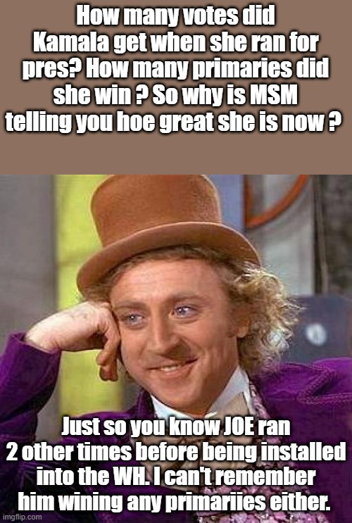 NWO installs they hate elections and elections will soon be stoped.Its the natural progression of control. | How many votes did Kamala get when she ran for pres? How many primaries did she win ? So why is MSM telling you hoe great she is now ? Just so you know JOE ran 2 other times before being installed into the WH. I can't remember him wining any primariies either. | image tagged in memes,creepy condescending wonka | made w/ Imgflip meme maker