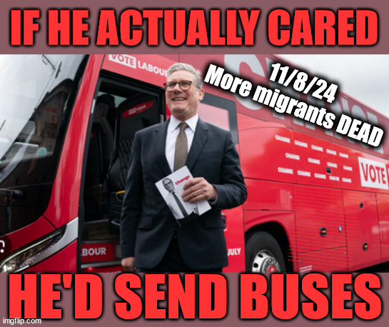 Starmer - stop small boat deaths - send buses!!! #TwoTierKeir | IF HE ACTUALLY CARED; 11/8/24
More migrants DEAD; THE VALUE OF LIFE? 'IRREGULAR IMMIGRANTS'; Claim back Trafficking Expenses? Taxpayers expense? UK BURNS; UNDER; Welcome to the UK under Starmer . . . They could have chosen Farage or Sunak; IF FAST-TRACKING RIOTERS WORKS AS A DETERRENT . . . #TwoTierKeir; ELECTION PLEDGE STARMER LIED TO US !!! Sir Keir Rodney Starmer; #TripleLock; SMEG HEAD CONCEDES; Titchy Starmer; 'PUTTING COUNTRY FIRST'; Party second; On top of the £480m already given to France to 'stop the boats'; DEAR UK VOTERS AS YOU FAILED TO SUPPORT THE TORIES; NEW HOME FOR OUR MIGRANT FRIENDS; COMING TO YOUR AREA SOON; TIGHTEN YOUR SEAT BELTS! How messed up is this; I won with fewer votes than you had lol; Capt Hindsight; STARMER - SOFT ON CRIME? Country First, Party Second Eh??? Prisoner Early Release -; How many UK citizens will become victims of crime. . . As a direct result of Starmers early release of criminals? Starmer - week 1 as PM; Scrap Rwanda Plan - More Deaths; Early release of Prisoners; Can't blame Starmer QC; Rachel Reeves, Labour's 'TAXBOT'; IF YOU HAVE PERSONAL SAVINGS; LABOURS TAX PROPOSALS WILL RESULT IN =; Labours new 'DEATH TAX'; RACHEL REEVES Labours new; 'DEATH TAX' ? 12x new taxes Pensions & Inheritance? Starmer's coming after your pension? Lady Victoria Starmer; CORBYN EXPELLED; Labour pledge 'Urban centres' to help house 'Our Fair Share' of our new Migrant friends; New Home for our New Immigrant Friends !!! The only way to keep the illegal immigrants in the UK; CITIZENSHIP FOR ALL; ; Amnesty For all Illegals; Sir Keir Starmer MP; Muslim Votes Matter; Blood on Starmers hands? Burnham; Taxi for Rayner ? #RR4PM;100's more Tax collectors; Higher Taxes Under Labour; We're Coming for You; Labour pledges to clamp down on Tax Dodgers; Higher Taxes under Labour; Rachel Reeves Angela Rayner Bovvered? Higher Taxes under Labour; Risks of voting Labour; * EU Re entry? * Mass Immigration? * Build on Greenbelt? * Rayner as our PM? * Ulez 20 mph fines? * Higher taxes? * UK Flag change? * Muslim takeover? * End of Christianity? * Economic collapse? TRIPLE LOCK' Anneliese Dodds Rwanda plan Quid Pro Quo UK/EU Illegal Migrant Exchange deal; UK not taking its fair share, EU Exchange Deal = People Trafficking !!! Starmer to Betray Britain, #Burden Sharing #Quid Pro Quo #100,000; #Immigration #Starmerout #Labour #wearecorbyn #KeirStarmer #DianeAbbott #McDonnell #cultofcorbyn #labourisdead #labourracism #socialistsunday #nevervotelabour #socialistanyday #Antisemitism #Savile #SavileGate #Paedo #Worboys #GroomingGangs #Paedophile #IllegalImmigration #Immigrants #Invasion #Starmeriswrong #SirSoftie #SirSofty #Blair #Steroids AKA Keith ABBOTT BACK; Union Jack Flag in election campaign material; Concerns raised by Black, Asian and Minority ethnic BAMEgroup & activists; Capt U-Turn; Hunt down Tax Dodgers; Higher tax under Labour Sorry about the fatalities; Are you really going to trust Labour with your vote? Pension Triple Lock;; 'Our Fair Share'; Angela Rayner: new towns; Rachel Reeves; I'M COMING FOR YOU; Reeves the 'Raider'; Programmed to raid your Personal Savings; RNLI #NotMyPM; Is the UK still being 'Policed by Consent'? The Labour Party? DESTROY; 'CANCER'; on British society ? #TwoTierKeir; Fast track the 'Far Right' - Vs 'illegals' rebranded 'irregular'; Except the illegal immigrants; #TWOTIERKEIR; #TWOTIERKEIR Amnesty for 90,000 illegal immigrants; WHY WOULDN'T THE RWANDA PLAN WORK ? #TwoTierKeir; But they; VOTED STARMER ! #TwoTierKeir; #TwoTierKeir; UNDER STARMER? 11/8/24 two more DEAD; Yvette Cooper; Rwanda deterrent cancelled due to cost? #CallousCooper #CallousKeir #TwoTierKeir #ElonMusk; HE'D SEND BUSES | image tagged in illegal immigration,stop boats rwanda,palestine hamas muslim vote,twotierkeir callouscooper,labourisdead,starmerout | made w/ Imgflip meme maker