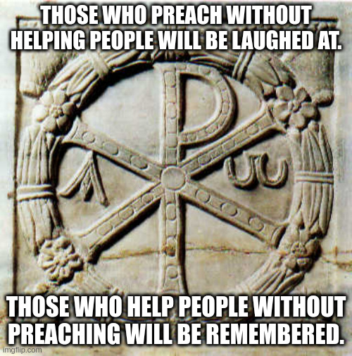 THOSE WHO PREACH WITHOUT HELPING PEOPLE WILL BE LAUGHED AT. THOSE WHO HELP PEOPLE WITHOUT PREACHING WILL BE REMEMBERED. | image tagged in christian | made w/ Imgflip meme maker