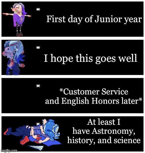 I actually have no idea how Day 1 will go but I hope it goes well | First day of Junior year; I hope this goes well; *Customer Service and English Honors later*; At least I have Astronomy, history, and science | image tagged in 4 undertale textboxes | made w/ Imgflip meme maker