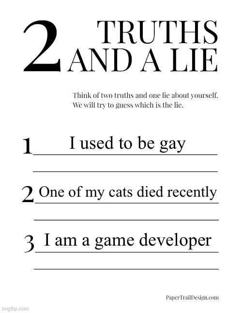 :] | I used to be gay; One of my cats died recently; I am a game developer | image tagged in 2 truths and a lie | made w/ Imgflip meme maker