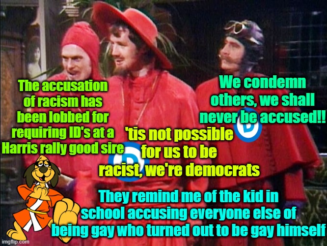 No one expects the projected inquisition | We condemn others, we shall never be accused!! The accusation of racism has been lobbed for requiring ID's at a Harris rally good sire; 'tis not possible for us to be racist, we're democrats; They remind me of the kid in school accusing everyone else of being gay who turned out to be gay himself | image tagged in democrats,racism,double standards,trump,maga,kamala harris | made w/ Imgflip meme maker