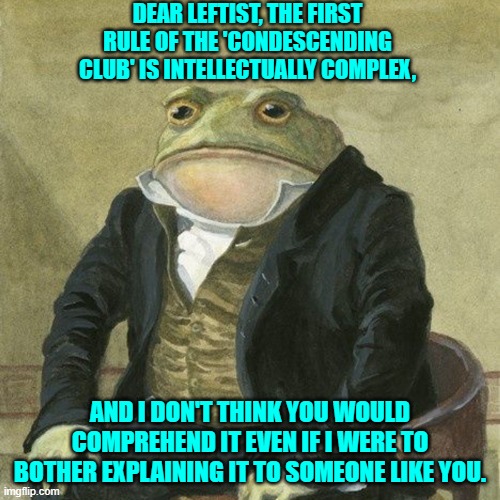 Just being honest and fair and balance here.  Don't thank me. | DEAR LEFTIST, THE FIRST RULE OF THE 'CONDESCENDING CLUB' IS INTELLECTUALLY COMPLEX, AND I DON'T THINK YOU WOULD COMPREHEND IT EVEN IF I WERE TO BOTHER EXPLAINING IT TO SOMEONE LIKE YOU. | image tagged in gentlemen it is with great pleasure to inform you that | made w/ Imgflip meme maker