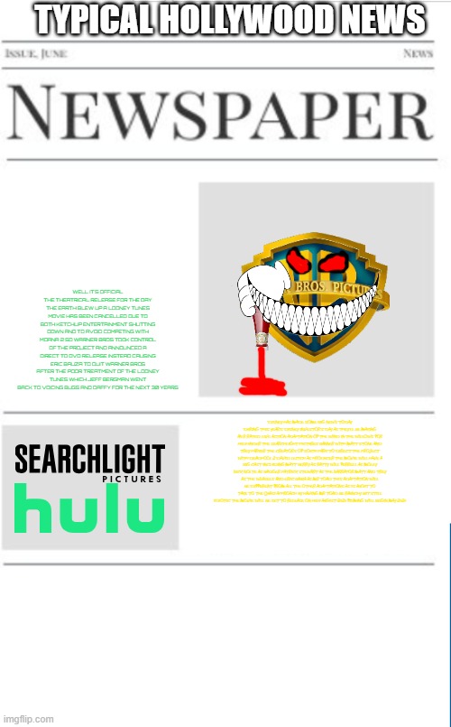typical hollywood news volume 141 | TYPICAL HOLLYWOOD NEWS; WELL IT'S OFFICIAL THE THEATRICAL RELEASE FOR THE DAY THE EARTH BLEW UP A LOONEY TUNES MOVIE HAS BEEN CANCELLED DUE TO BOTH KETCHUP ENTERTAINMENT SHUTTING DOWN AND TO AVOID COMPETING WITH MOANA 2 SO WARNER BROS TOOK CONTROL OF THE PROJECT AND ANNOUNCED A DIRECT TO DVD RELEASE INSTEAD CAUSING ERIC BAUZA TO QUIT WARNER BROS AFTER THE POOR TREATMENT OF THE LOONEY TUNES WHICH JEFF BERGMAN WENT BACK TO VOICING BUGS AND DAFFY FOR THE NEXT 30 YEARS; DISNEY HAS MADE SOME BIG NEWS TODAY DURING THIS YEAR'S DISNEY INVESTOR'S DAY AS THEY'LL BE MAKING AN R RATED LIVE ACTION ADAPTATION OF THE WIND IN THE WILLOWS FOR HULU UNDER THE SEARCHLIGHT PICTURES BANNER WITH MATT STONE AND TREY PARKER THE CREATORS OF SOUTH PARK TO DIRECT THE PROJECT WITH DEADPOOL 2 DAVID LEITCH AS PRODUCER THE MOVIE WILL HAVE A BIG CAST INCLUDING MATT BERRY AS RATTY WILL FERRELL AS MOLEY NICK NOLTE AS BADGER PATRICK STEWART AS THE NARRATOR MATT AND TREY AS THE WEASELS AND ERIC BAUZA AS MR TOAD THIS ADAPTATION WILL BE DIFFERENT FROM ALL THE OTHER ADAPTATIONS AS IS ABOUT TO TAKE TO THE QUASI APPROACH BY HAVING MR TOAD BE RAUNCHY BUT STILL IDIOTIC THE MOVIE WILL BE SET TO RELEASE ON HULU AUGUST 2025 FILMING WILL BEGIN MAY 2025 | image tagged in blank newspaper,warner bros discovery,disney,hulu,r rated,prediction | made w/ Imgflip meme maker