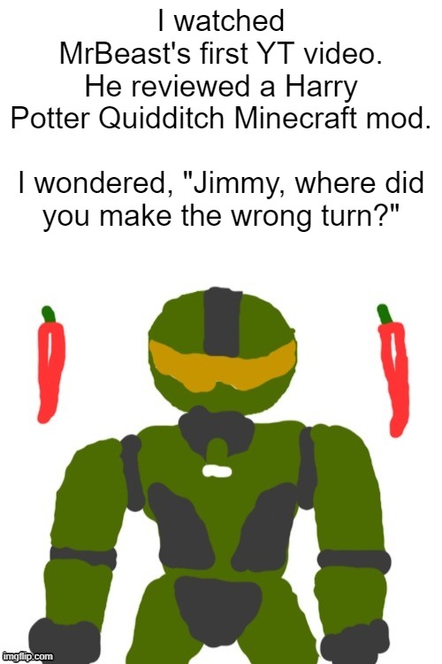 you either die a hero or live long enough to see yourself become the villain | I watched MrBeast's first YT video. He reviewed a Harry Potter Quidditch Minecraft mod.
 
I wondered, "Jimmy, where did you make the wrong turn?" | image tagged in spicymasterchief's announcement template,mrbeast,minecraft,youtube,good vs evil,memes | made w/ Imgflip meme maker