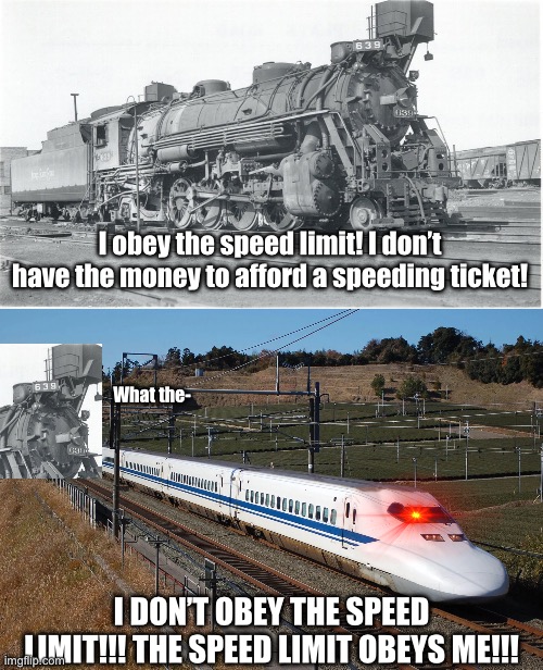 What is this bullet train waffling about? | I obey the speed limit! I don’t have the money to afford a speeding ticket! What the-; I DON’T OBEY THE SPEED LIMIT!!! THE SPEED LIMIT OBEYS ME!!! | image tagged in train,funny | made w/ Imgflip meme maker