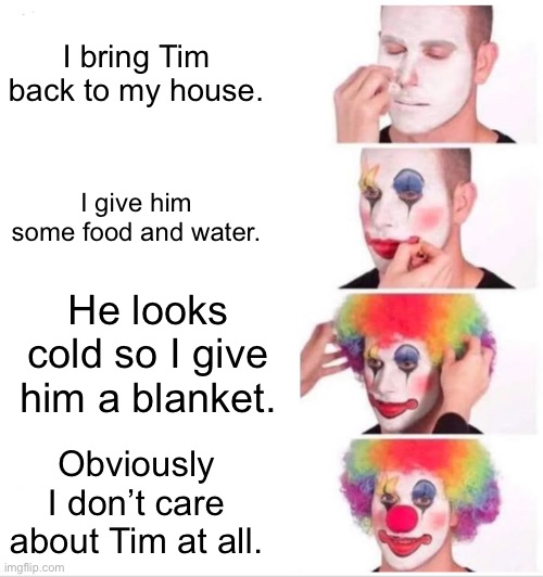 Clown Applying Makeup Meme | I bring Tim back to my house. I give him some food and water. He looks cold so I give him a blanket. Obviously I don’t care about Tim at all. | image tagged in memes,clown applying makeup | made w/ Imgflip meme maker