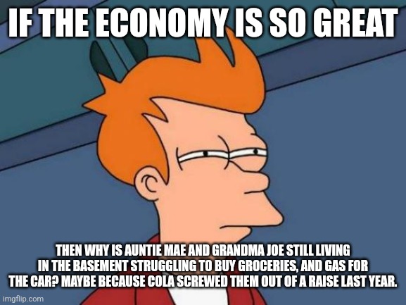 Futurama Fry | IF THE ECONOMY IS SO GREAT; THEN WHY IS AUNTIE MAE AND GRANDMA JOE STILL LIVING IN THE BASEMENT STRUGGLING TO BUY GROCERIES, AND GAS FOR THE CAR? MAYBE BECAUSE COLA SCREWED THEM OUT OF A RAISE LAST YEAR. | image tagged in memes,futurama fry | made w/ Imgflip meme maker