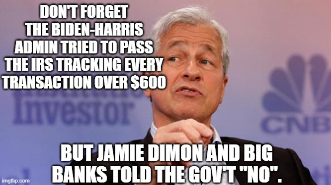 Jamie Dimon | DON'T FORGET THE BIDEN-HARRIS ADMIN TRIED TO PASS THE IRS TRACKING EVERY TRANSACTION OVER $600 BUT JAMIE DIMON AND BIG BANKS TOLD THE GOV'T  | image tagged in jamie dimon | made w/ Imgflip meme maker