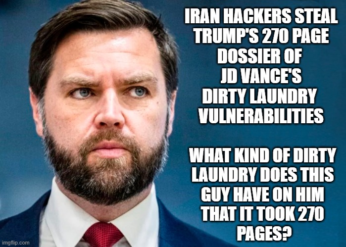 JD Vance - Dirty Laundry! | IRAN HACKERS STEAL
TRUMP'S 270 PAGE
DOSSIER OF 
JD VANCE'S
DIRTY LAUNDRY 
VULNERABILITIES; WHAT KIND OF DIRTY

LAUNDRY DOES THIS

GUY HAVE ON HIM

THAT IT TOOK 270
 PAGES? | image tagged in jd vance,dirty laundry,donald trump,dossier | made w/ Imgflip meme maker