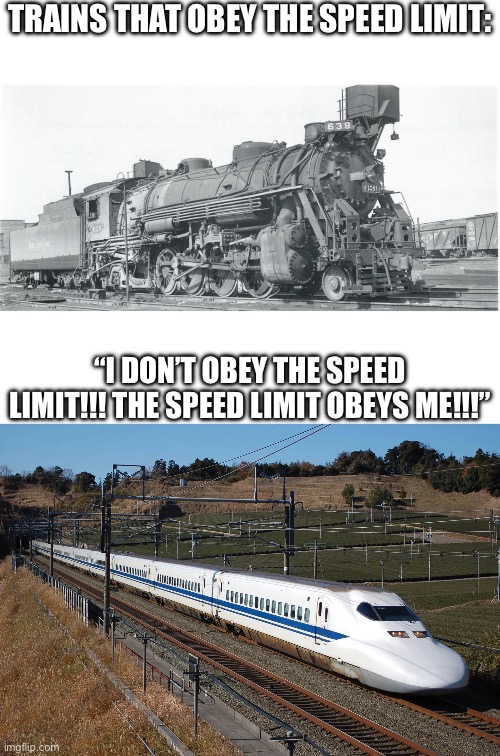 Gotta go fast! | TRAINS THAT OBEY THE SPEED LIMIT:; “I DON’T OBEY THE SPEED LIMIT!!! THE SPEED LIMIT OBEYS ME!!!” | image tagged in blank white template,train,funny | made w/ Imgflip meme maker