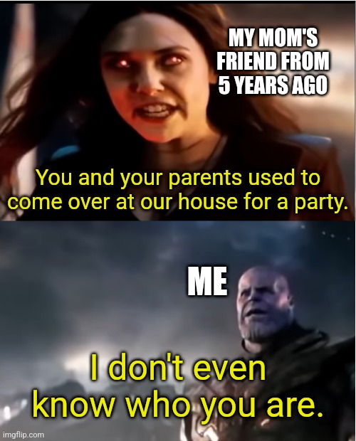 This happened to me a lot of times | MY MOM'S FRIEND FROM 5 YEARS AGO; You and your parents used to come over at our house for a party. ME; I don't even know who you are. | image tagged in thanos i don't even know who you are,memes,funny,why are you reading this | made w/ Imgflip meme maker