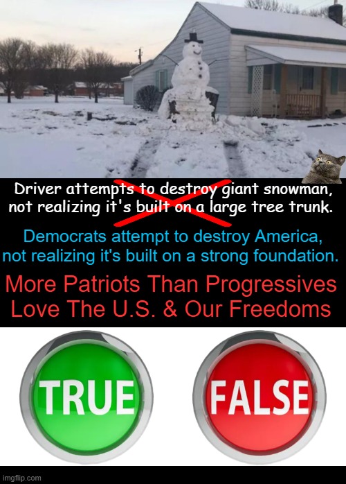 When illegals are given more rights/money than citizens & criminals are coddled, something is drastically WRONG... | Driver attempts to destroy giant snowman,
not realizing it's built on a large tree trunk. Democrats attempt to destroy America,
not realizing it's built on a strong foundation. More Patriots Than Progressives
Love The U.S. & Our Freedoms | image tagged in patriots,progressives,liberals vs conservatives,we the people,political humor,parallel universe | made w/ Imgflip meme maker