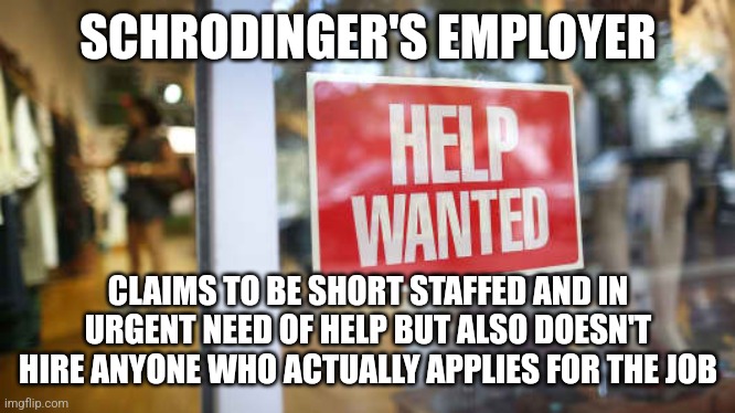 Schrodinger's employer | SCHRODINGER'S EMPLOYER; CLAIMS TO BE SHORT STAFFED AND IN URGENT NEED OF HELP BUT ALSO DOESN'T HIRE ANYONE WHO ACTUALLY APPLIES FOR THE JOB | image tagged in jobs,employment,unemployment,work,scumbag boss,hypocrisy | made w/ Imgflip meme maker