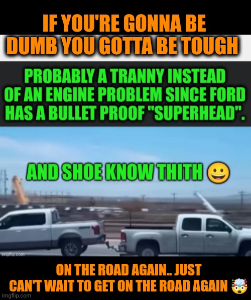 Funny | IF YOU'RE GONNA BE DUMB YOU GOTTA BE TOUGH; ON THE ROAD AGAIN.. JUST CAN'T WAIT TO GET ON THE ROAD AGAIN 🤯 | image tagged in funny,politics,ford truck,chevrolet,tough,dumb | made w/ Imgflip meme maker