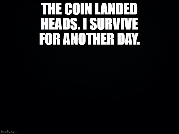 ..... | THE COIN LANDED HEADS. I SURVIVE FOR ANOTHER DAY. | image tagged in black background | made w/ Imgflip meme maker