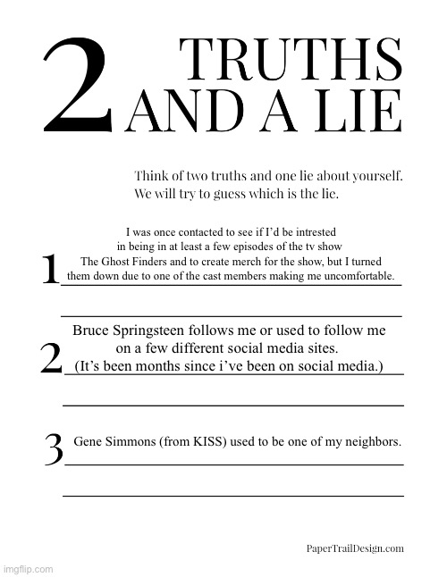 2 truths and a lie: Celebrity edition | I was once contacted to see if I’d be intrested in being in at least a few episodes of the tv show 
The Ghost Finders and to create merch for the show, but I turned them down due to one of the cast members making me uncomfortable. Bruce Springsteen follows me or used to follow me
on a few different social media sites. 
(It’s been months since i’ve been on social media.); Gene Simmons (from KISS) used to be one of my neighbors. | image tagged in 2 truths and a lie,ghosts,the ghost finders,bruce springsteen,gene simmons,kiss | made w/ Imgflip meme maker