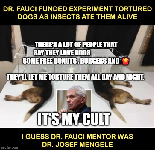 Fauci torturing dogs | THERE'S A LOT OF PEOPLE THAT SAY THEY LOVE DOGS                      
  SOME FREE DONUTS , BURGERS AND 🍟                               
   THEY'LL LET ME TORTURE THEM ALL DAY AND NIGHT. IT'S MY CULT | image tagged in fauci torturing dogs | made w/ Imgflip meme maker