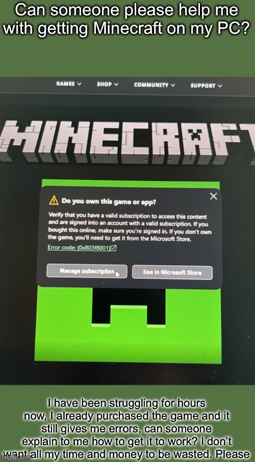 Posting this here in hopes that someone knows how | Can someone please help me with getting Minecraft on my PC? I have been struggling for hours now, I already purchased the game and it still gives me errors, can someone explain to me how to get it to work? I don’t want all my time and money to be wasted. Please | made w/ Imgflip meme maker