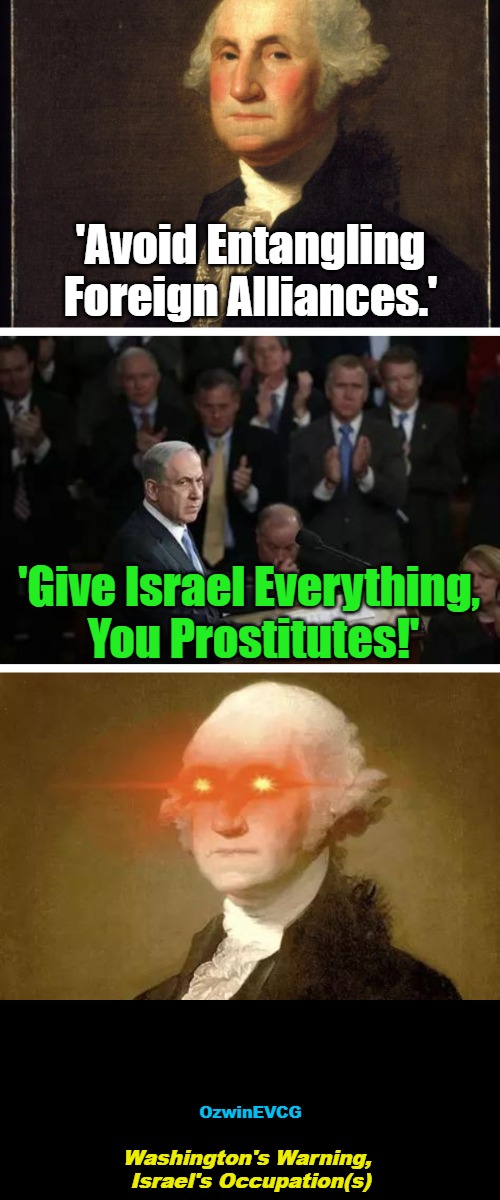 WW, IO's | 'Avoid Entangling Foreign Alliances.'; 'Give Israel Everything, 

You Prostitutes!'; OzwinEVCG; Washington's Warning, 

Israel's Occupation(s) | image tagged in occupied usa,israel,george washington,benjamin netanyahu,not learning from history,occupied palestine | made w/ Imgflip meme maker