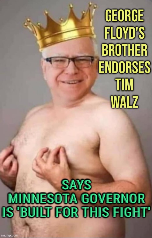 George Floyd's Brother Endorses Harris-Walz Ticket, Says Minnesota Governor Is 'Built For This' | GEORGE
FLOYD'S
BROTHER
ENDORSES
TIM
WALZ; SAYS
MINNESOTA GOVERNOR
IS 'BUILT FOR THIS FIGHT' | image tagged in tim walz is a pretty girl,kamala harris,george floyd,democrats,donald trump,scumbag america | made w/ Imgflip meme maker