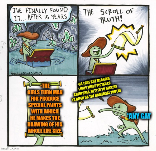 -Some special liquids. | -SO TRUE BUT MEANING I HATE THESE PIGTAILED CREATURES, BETTER TO DECLINE YA OFFER ON THE UNIVERSAL TRUTH! -THE GIRLS TURN MAN FOR PRODUCE SPECIAL PAINTS WITH WHICH HE MAKES THE DRAWING OF HIS WHOLE LIFE SIZE. *ANY GAY | image tagged in memes,the scroll of truth,mean girls,producer,real life,why are you gay | made w/ Imgflip meme maker