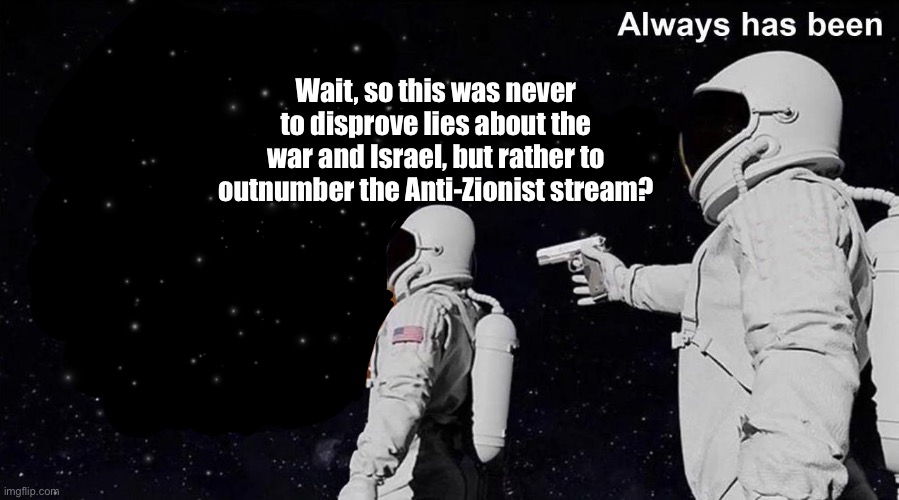 So this was a huge lie? | Wait, so this was never to disprove lies about the war and Israel, but rather to outnumber the Anti-Zionist stream? | image tagged in always has been,israel,war,genocide,palestine,middle east | made w/ Imgflip meme maker