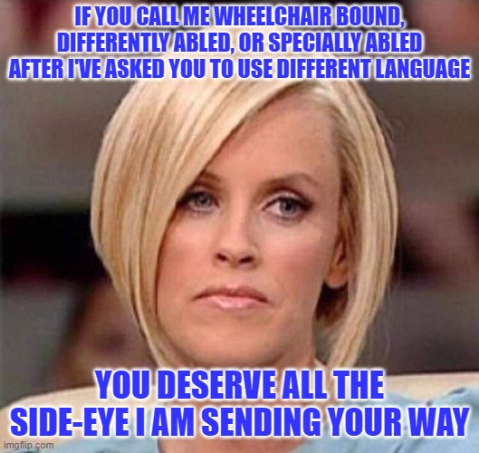 Karen, the manager will see you now | IF YOU CALL ME WHEELCHAIR BOUND, DIFFERENTLY ABLED, OR SPECIALLY ABLED AFTER I'VE ASKED YOU TO USE DIFFERENT LANGUAGE; YOU DESERVE ALL THE SIDE-EYE I AM SENDING YOUR WAY | image tagged in karen the manager will see you now | made w/ Imgflip meme maker