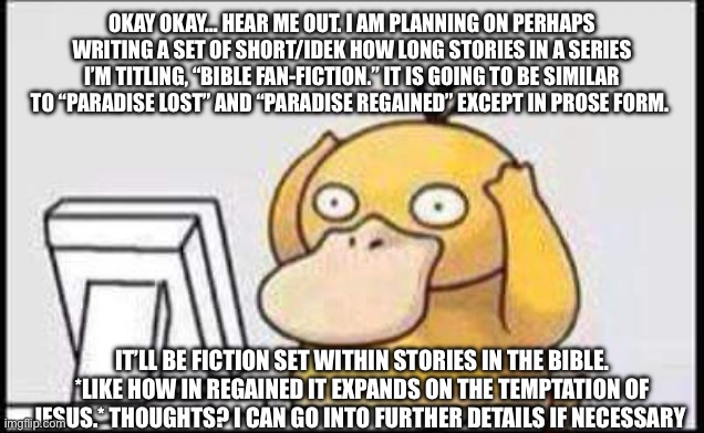 I’m either gonna get hype or hate… or both | OKAY OKAY… HEAR ME OUT. I AM PLANNING ON PERHAPS WRITING A SET OF SHORT/IDEK HOW LONG STORIES IN A SERIES I’M TITLING, “BIBLE FAN-FICTION.” IT IS GOING TO BE SIMILAR TO “PARADISE LOST” AND “PARADISE REGAINED” EXCEPT IN PROSE FORM. IT’LL BE FICTION SET WITHIN STORIES IN THE BIBLE. *LIKE HOW IN REGAINED IT EXPANDS ON THE TEMPTATION OF JESUS.* THOUGHTS? I CAN GO INTO FURTHER DETAILS IF NECESSARY | image tagged in psyduck | made w/ Imgflip meme maker