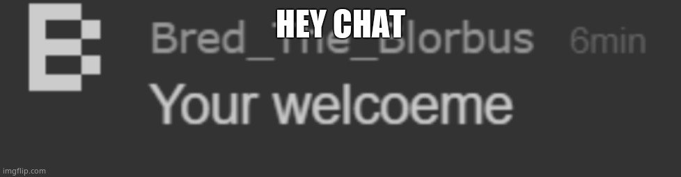 your welcoeme | HEY CHAT | image tagged in your welcoeme | made w/ Imgflip meme maker