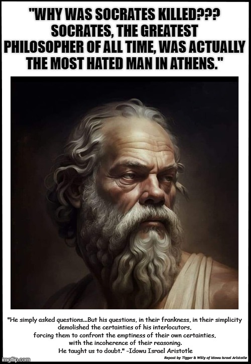 Socrates, He taught us to doubt. | "WHY WAS SOCRATES KILLED???
SOCRATES, THE GREATEST PHILOSOPHER OF ALL TIME, WAS ACTUALLY THE MOST HATED MAN IN ATHENS."; "He simply asked questions...But his questions, in their frankness, in their simplicity 
demolished the certainties of his interlocutors, 
forcing them to confront the emptiness of their own certainties, 
with the incoherence of their reasoning.
He taught us to doubt." -Idowu Israel Aristotle; Repost by Tigger & Willy of Idowu Israel Aristotle | made w/ Imgflip meme maker