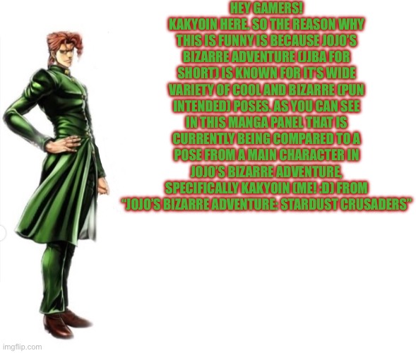 Kakyoin explains it | HEY GAMERS! KAKYOIN HERE. SO THE REASON WHY THIS IS FUNNY IS BECAUSE JOJO’S BIZARRE ADVENTURE (JJBA FOR SHORT) IS KNOWN FOR IT’S WIDE VARIET | image tagged in kakyoin explains it | made w/ Imgflip meme maker