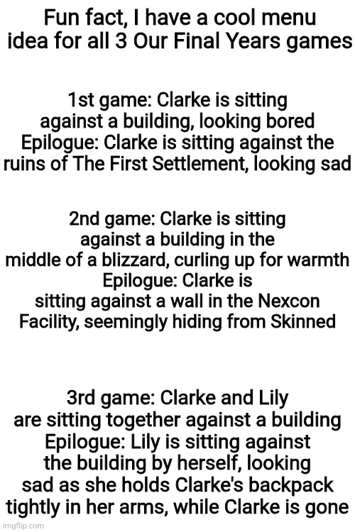 Fun fact, I have a cool menu idea for all 3 Our Final Years games; 1st game: Clarke is sitting against a building, looking bored
Epilogue: Clarke is sitting against the ruins of The First Settlement, looking sad; 2nd game: Clarke is sitting against a building in the middle of a blizzard, curling up for warmth
Epilogue: Clarke is sitting against a wall in the Nexcon Facility, seemingly hiding from Skinned; 3rd game: Clarke and Lily are sitting together against a building
Epilogue: Lily is sitting against the building by herself, looking sad as she holds Clarke's backpack tightly in her arms, while Clarke is gone | made w/ Imgflip meme maker