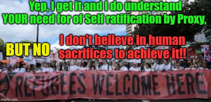 Okay some refugees should be welcomed, but not at the cost of human sacrifice! | Yep, I get it and I do understand YOUR need for of Self ratification by Proxy, I don't believe in human sacrifices to achieve it!! BUT NO; YARRA MAN | image tagged in uk,france,europe,australia,germany,self gratification by proxy | made w/ Imgflip meme maker