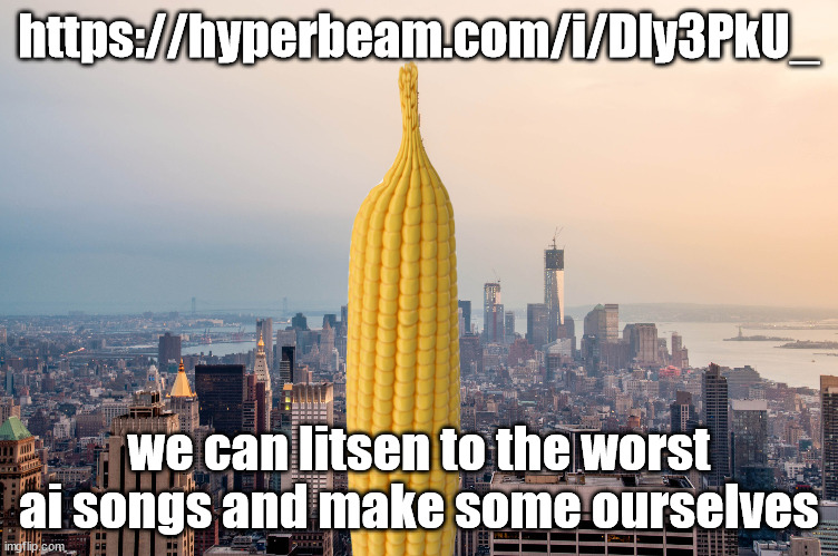 https://hyperbeam.com/i/Dly3PkU_ | https://hyperbeam.com/i/Dly3PkU_; we can litsen to the worst ai songs and make some ourselves | image tagged in empirecorn | made w/ Imgflip meme maker