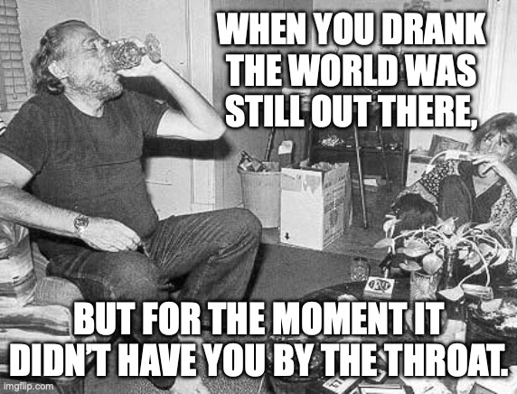 Charles Bukowski paddling against the current | WHEN YOU DRANK
THE WORLD WAS
STILL OUT THERE, BUT FOR THE MOMENT IT DIDN’T HAVE YOU BY THE THROAT. | image tagged in bukowski,drinking,escape,life problems | made w/ Imgflip meme maker