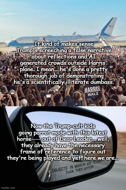 That's an awful lot of hands... and -hey, look!!- no disembodied arms or can-opener fingers or polydactyly or anything... | It kind of makes sense Trump's screeching a false narrative about reflections and AI generated crowds outside Harris' plane. I mean... he's done a pretty thorough job of demonstrating he's a scientifically illiterate dumbass. Now the Trump-cult kids going parrot mode with this latest horse---- out of Dear Leader... well, they already have the necessary frame of reference to figure out they're being played and yet, here we are... | image tagged in kamala harris,objects in mirror are closer than they appear,lol,donald trump is an idiot | made w/ Imgflip meme maker