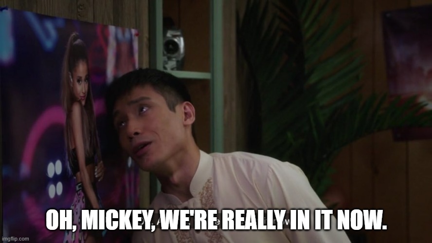 Oh Ariana, we’re really in it now | OH, MICKEY, WE'RE REALLY IN IT NOW. | image tagged in oh ariana we re really in it now | made w/ Imgflip meme maker