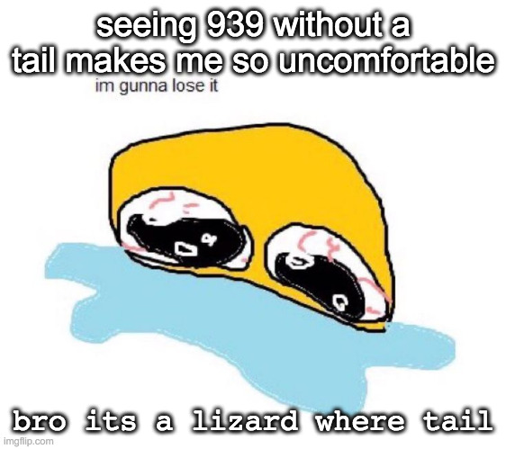 it just looks wrong | seeing 939 without a tail makes me so uncomfortable; bro its a lizard where tail | image tagged in im gunna lose it | made w/ Imgflip meme maker