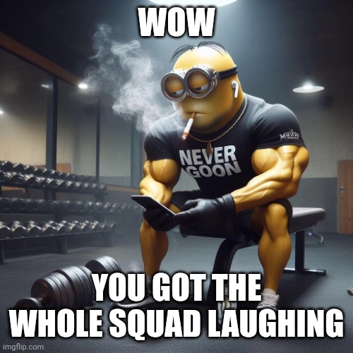 Never goon | WOW YOU GOT THE WHOLE SQUAD LAUGHING | image tagged in never goon | made w/ Imgflip meme maker