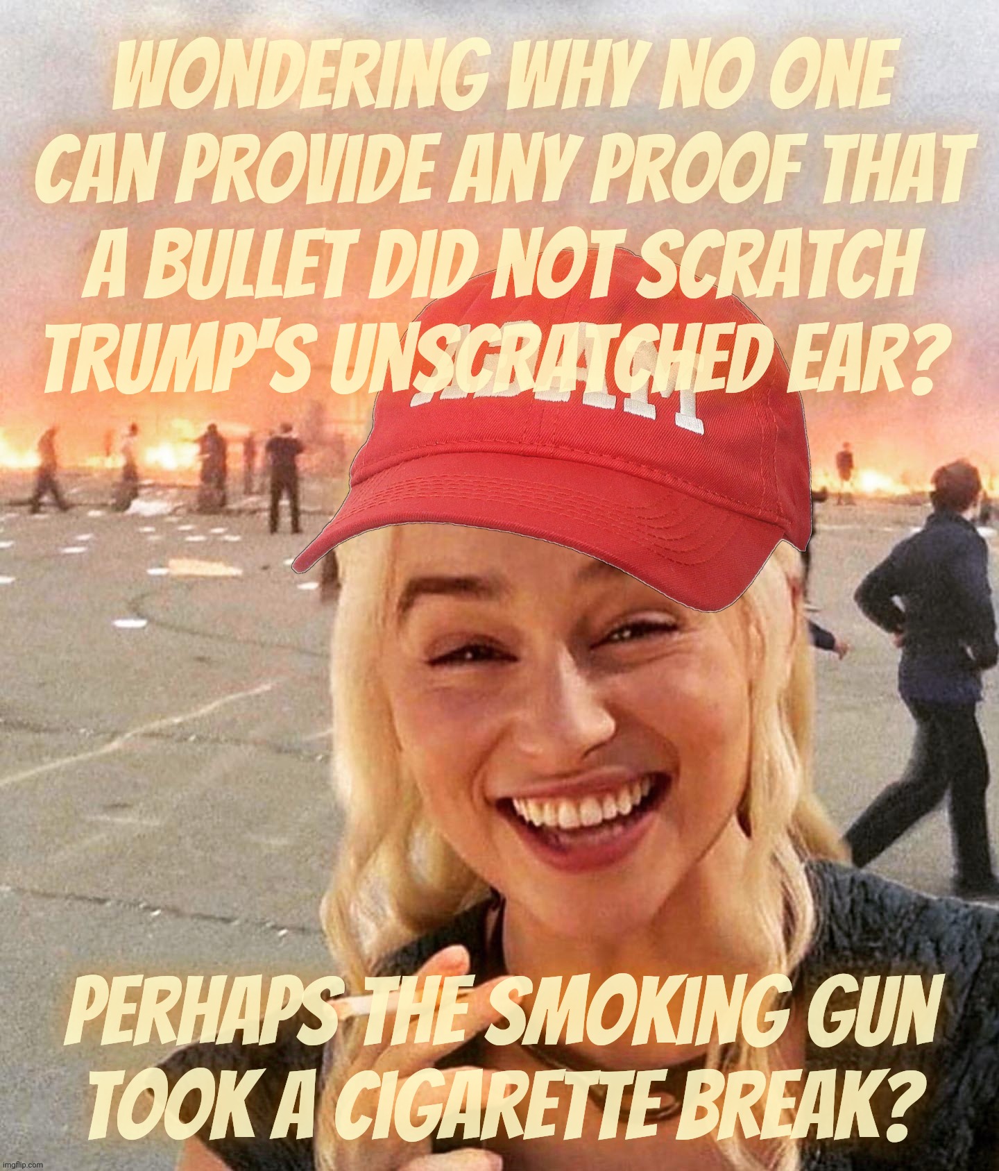 MAGAtronics literally asking for proof that a bullet did not hit Trump's magically healing ear | Wondering why no one
can provide any proof that
a bullet did not scratch
Trump's unscratched ear? Perhaps The smoking Gun
took a cigarette break? | image tagged in disaster smoker girl maga edition,trump assassination attempt,the bullet that never was,false flag,psy ops,get a hobby | made w/ Imgflip meme maker