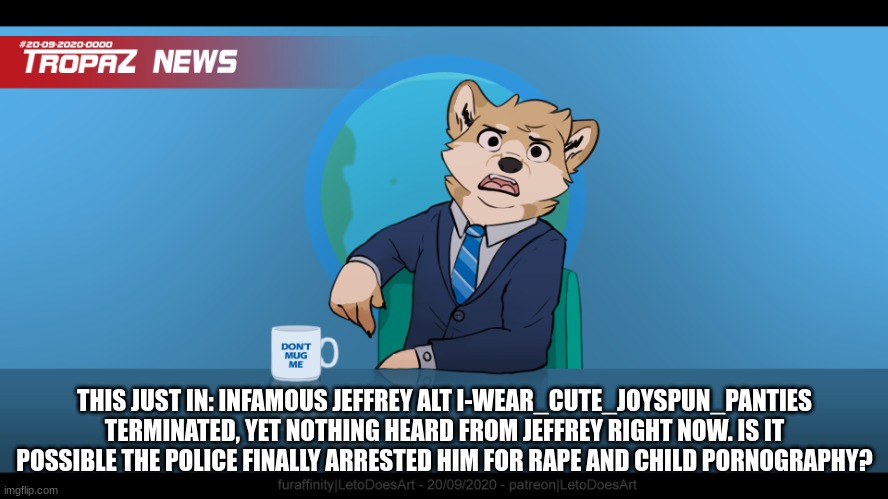 thank god he's gone | THIS JUST IN: INFAMOUS JEFFREY ALT I-WEAR_CUTE_JOYSPUN_PANTIES TERMINATED, YET NOTHING HEARD FROM JEFFREY RIGHT NOW. IS IT POSSIBLE THE POLICE FINALLY ARRESTED HIM FOR RAPE AND CHILD PORNOGRAPHY? | image tagged in goofy ahh news but blank | made w/ Imgflip meme maker