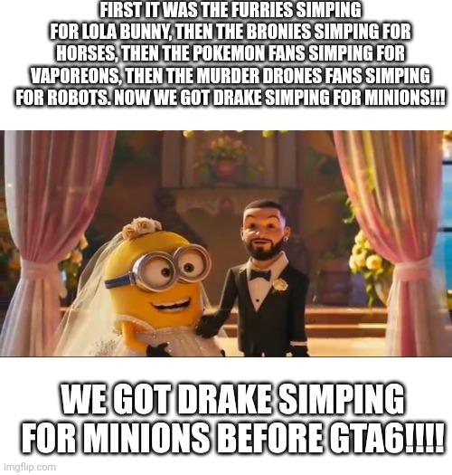 Drake simps for minions.... | FIRST IT WAS THE FURRIES SIMPING FOR LOLA BUNNY, THEN THE BRONIES SIMPING FOR HORSES, THEN THE POKEMON FANS SIMPING FOR VAPOREONS, THEN THE MURDER DRONES FANS SIMPING FOR ROBOTS. NOW WE GOT DRAKE SIMPING FOR MINIONS!!! WE GOT DRAKE SIMPING FOR MINIONS BEFORE GTA6!!!! | image tagged in anti furry,drake,minions,wtf | made w/ Imgflip meme maker